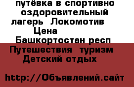  путёвка в спортивно-оздоровительный лагерь “Локомотив“  › Цена ­ 12 000 - Башкортостан респ. Путешествия, туризм » Детский отдых   